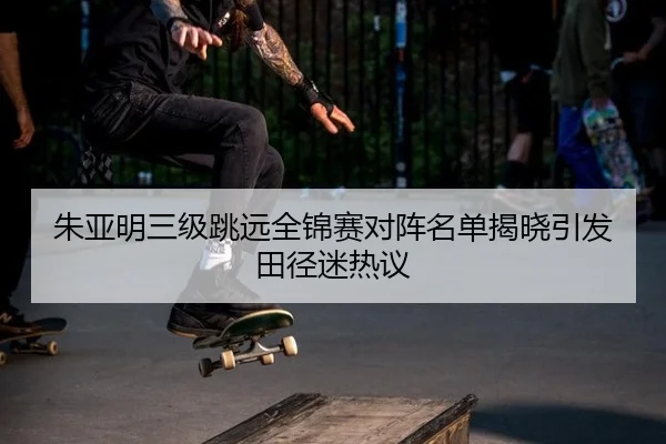 朱亚明三级跳远全锦赛对阵名单揭晓引发田径迷热议